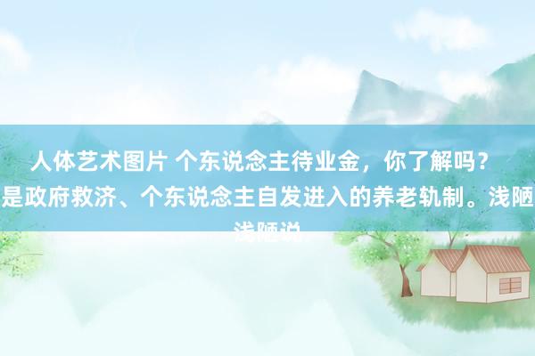 人体艺术图片 个东说念主待业金,你了解吗? 这是政府救济、个东说念主自发进入的养老轨制。浅陋说