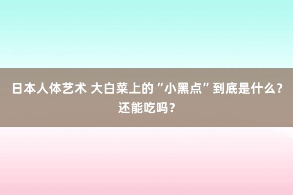 日本人体艺术 大白菜上的“小黑点”到底是什么？还能吃吗？