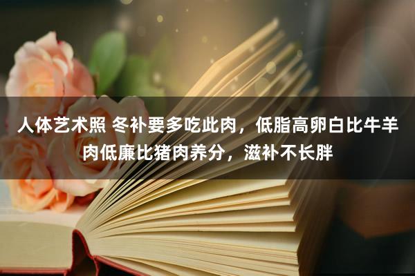 人体艺术照 冬补要多吃此肉，低脂高卵白比牛羊肉低廉比猪肉养分，滋补不长胖