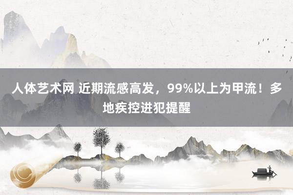 人体艺术网 近期流感高发，99%以上为甲流！多地疾控进犯提醒