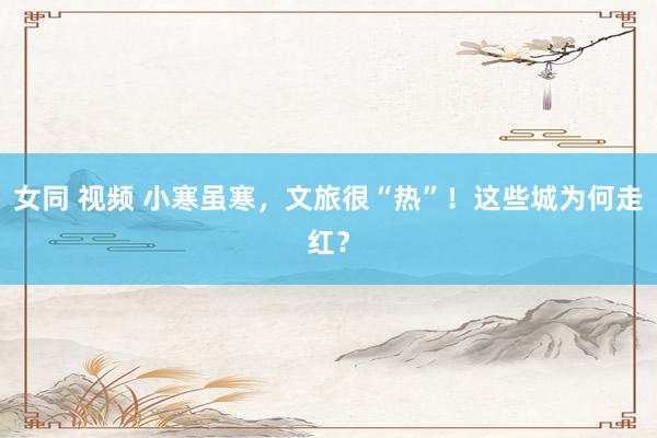 女同 视频 小寒虽寒，文旅很“热”！这些城为何走红？