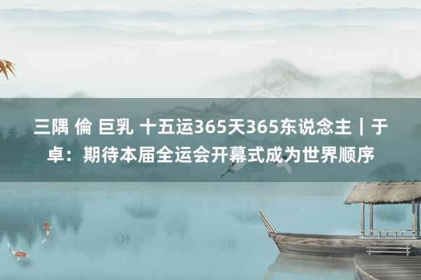 三隅 倫 巨乳 十五运365天365东说念主｜于卓：期待本届全运会开幕式成为世界顺序