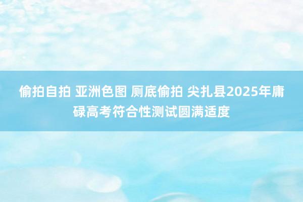 偷拍自拍 亚洲色图 厕底偷拍 尖扎县2025年庸碌高考符合性测试圆满适度