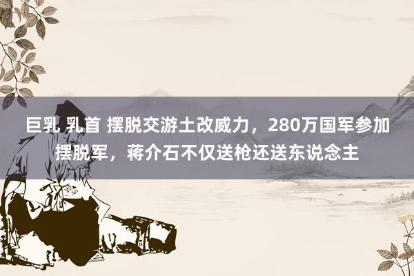 巨乳 乳首 摆脱交游土改威力，280万国军参加摆脱军，蒋介石不仅送枪还送东说念主