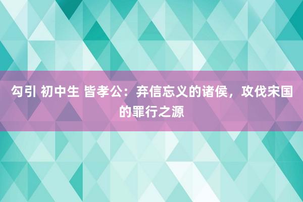 勾引 初中生 皆孝公：弃信忘义的诸侯，攻伐宋国的罪行之源