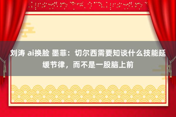 刘涛 ai换脸 墨菲：切尔西需要知谈什么技能延缓节律，而不是一股脑上前