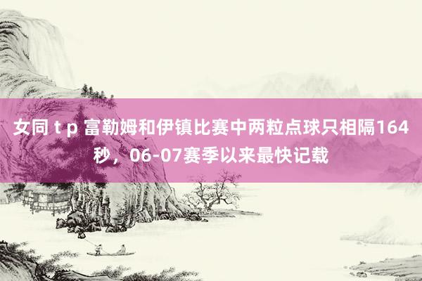 女同 t p 富勒姆和伊镇比赛中两粒点球只相隔164秒，06-07赛季以来最快记载