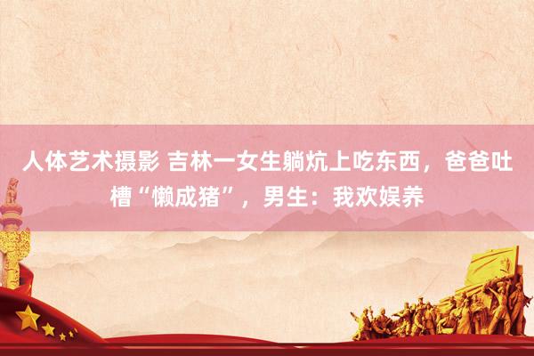 人体艺术摄影 吉林一女生躺炕上吃东西,爸爸吐槽“懒成猪”,男生:我欢娱养