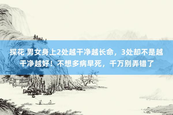探花 男女身上2处越干净越长命，3处却不是越干净越好！不想多病早死，千万别弄错了