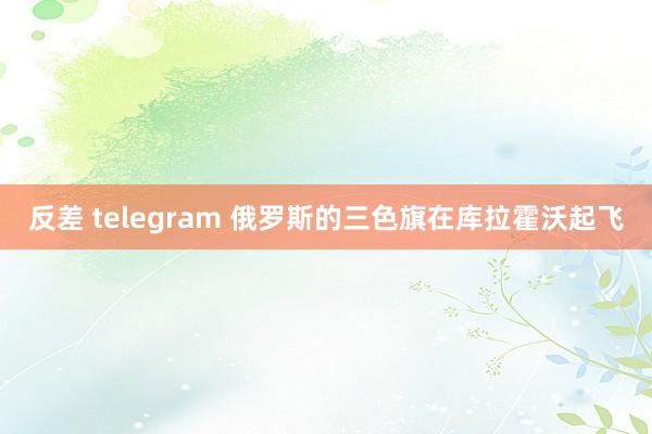 反差 telegram 俄罗斯的三色旗在库拉霍沃起飞