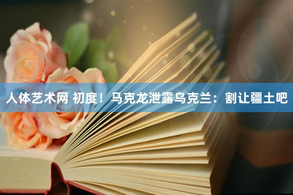 人体艺术网 初度！马克龙泄露乌克兰：割让疆土吧