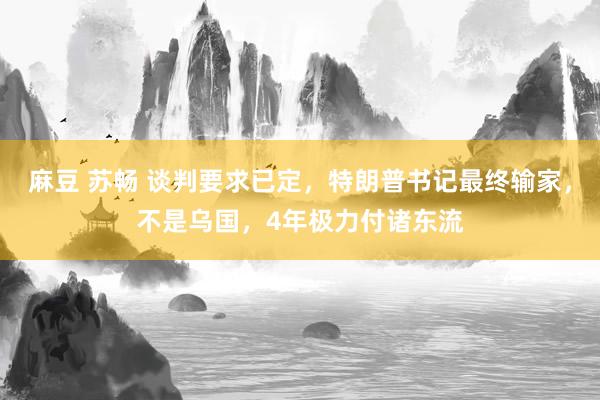 麻豆 苏畅 谈判要求已定，特朗普书记最终输家，不是乌国，4年极力付诸东流