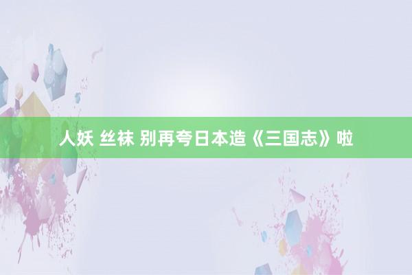 人妖 丝袜 别再夸日本造《三国志》啦