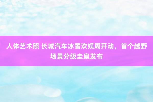 人体艺术照 长城汽车冰雪欢娱周开动，首个越野场景分级圭臬发布
