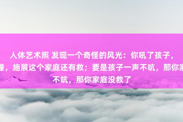 人体艺术照 发现一个奇怪的风光：你吼了孩子，孩子敢顶撞，施展这个家庭还有救；要是孩子一声不吭，那你家庭没救了