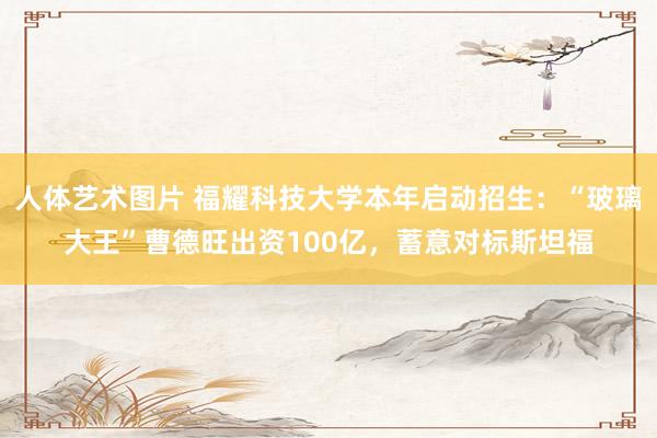 人体艺术图片 福耀科技大学本年启动招生：“玻璃大王”曹德旺出资100亿，蓄意对标斯坦福
