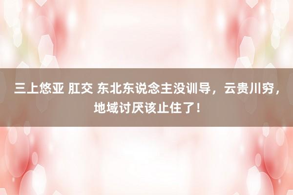 三上悠亚 肛交 东北东说念主没训导，云贵川穷，地域讨厌该止住了！
