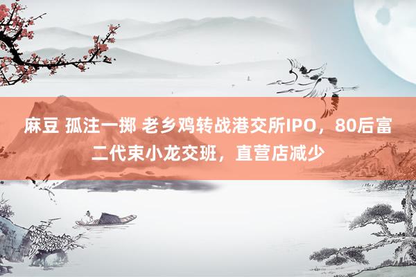 麻豆 孤注一掷 老乡鸡转战港交所IPO，80后富二代束小龙交班，直营店减少