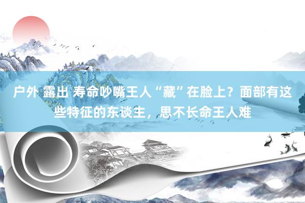 户外 露出 寿命吵嘴王人“藏”在脸上？面部有这些特征的东谈主，思不长命王人难