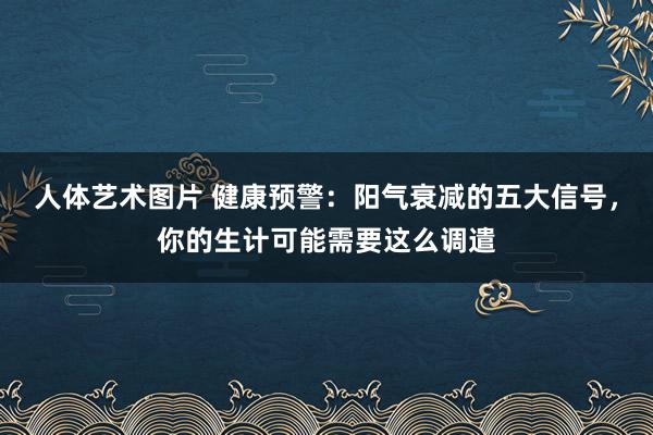 人体艺术图片 健康预警：阳气衰减的五大信号，你的生计可能需要这么调遣