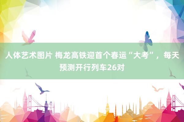 人体艺术图片 梅龙高铁迎首个春运“大考”，每天预测开行列车26对