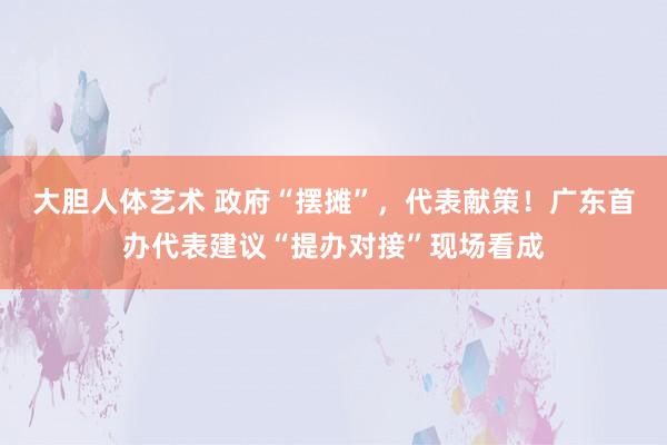 大胆人体艺术 政府“摆摊”，代表献策！广东首办代表建议“提办对接”现场看成