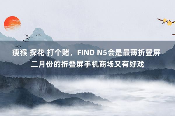 瘦猴 探花 打个赌，FIND N5会是最薄折叠屏 二月份的折叠屏手机商场又有好戏