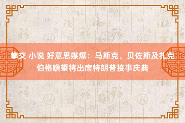 拳交 小说 好意思媒爆：马斯克、贝佐斯及扎克伯格瞻望将出席特朗普接事庆典