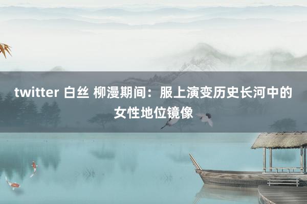 twitter 白丝 柳漫期间：服上演变历史长河中的女性地位镜像