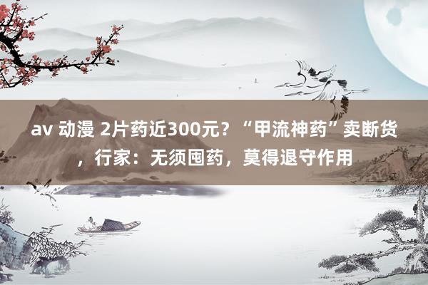 av 动漫 2片药近300元？“甲流神药”卖断货，行家：无须囤药，莫得退守作用