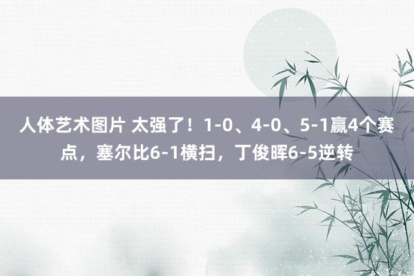 人体艺术图片 太强了！1-0、4-0、5-1赢4个赛点，塞尔比6-1横扫，丁俊晖6-5逆转