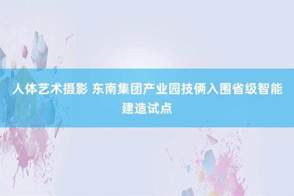 人体艺术摄影 东南集团产业园技俩入围省级智能建造试点
