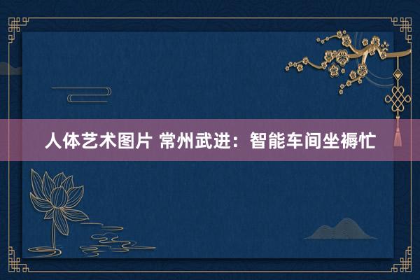 人体艺术图片 常州武进：智能车间坐褥忙