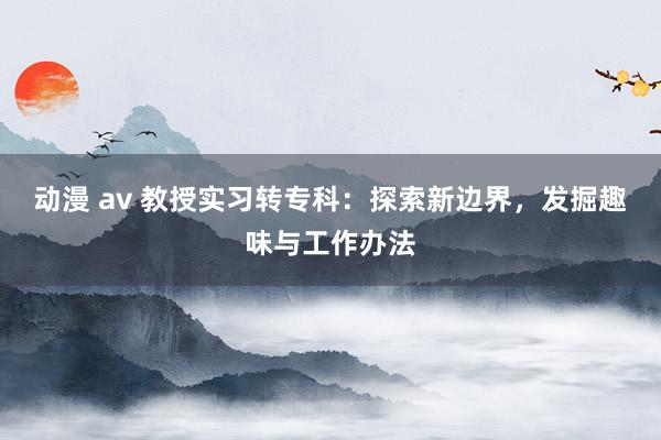 动漫 av 教授实习转专科：探索新边界，发掘趣味与工作办法