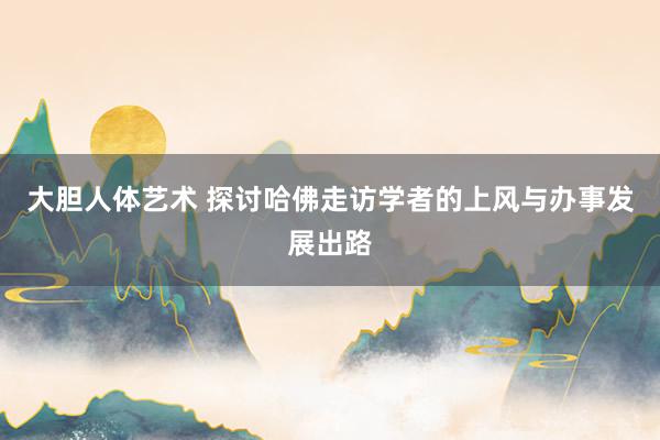 大胆人体艺术 探讨哈佛走访学者的上风与办事发展出路