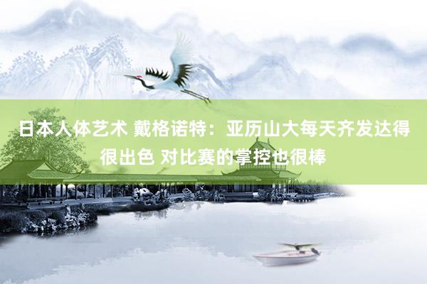 日本人体艺术 戴格诺特：亚历山大每天齐发达得很出色 对比赛的掌控也很棒