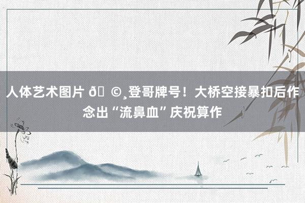人体艺术图片 🩸登哥牌号！大桥空接暴扣后作念出“流鼻血”庆祝算作