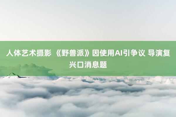 人体艺术摄影 《野兽派》因使用AI引争议 导演复兴口消息题