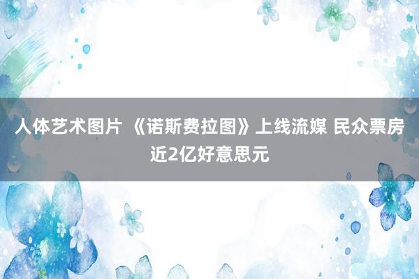 人体艺术图片 《诺斯费拉图》上线流媒 民众票房近2亿好意思元