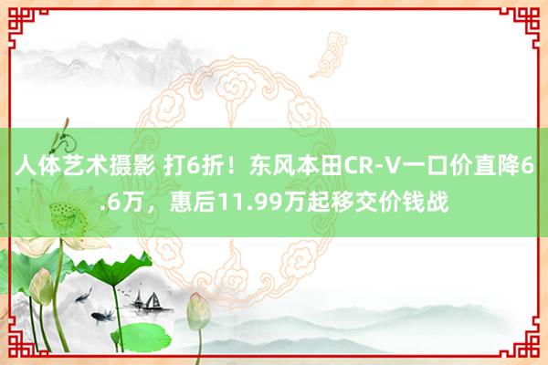 人体艺术摄影 打6折！东风本田CR-V一口价直降6.6万，惠后11.99万起移交价钱战