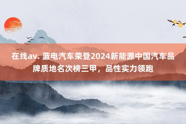 在线av. 蓝电汽车荣登2024新能源中国汽车品牌质地名次榜三甲，品性实力领跑