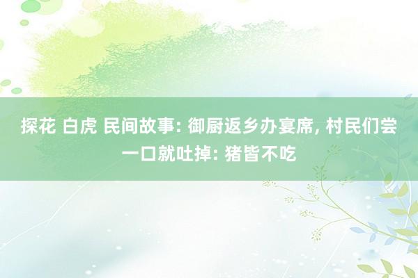 探花 白虎 民间故事: 御厨返乡办宴席， 村民们尝一口就吐掉: 猪皆不吃