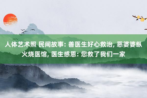 人体艺术照 民间故事: 善医生好心救治， 恶婆婆纵火烧医馆， 医生感恩: 您救了我们一家