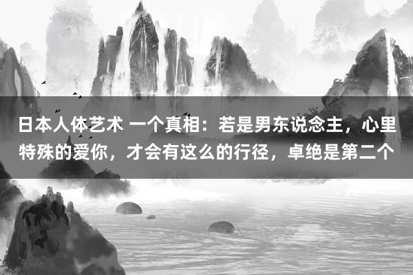 日本人体艺术 一个真相：若是男东说念主，心里特殊的爱你，才会有这么的行径，卓绝是第二个