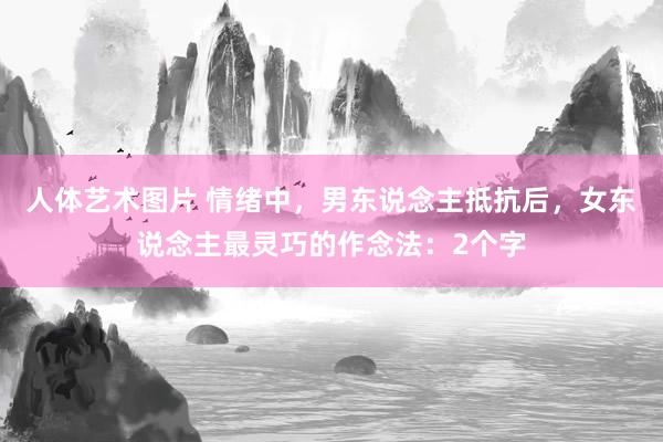 人体艺术图片 情绪中，男东说念主抵抗后，女东说念主最灵巧的作念法：2个字