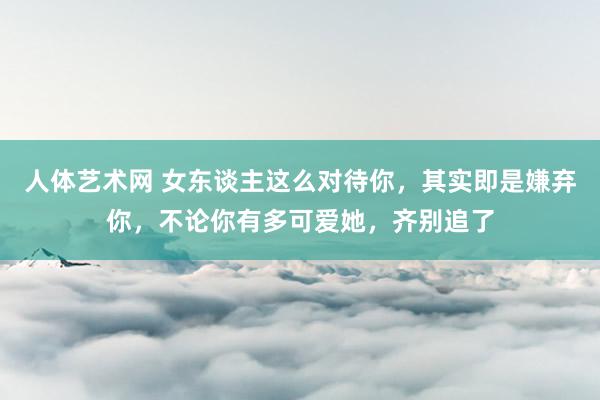 人体艺术网 女东谈主这么对待你，其实即是嫌弃你，不论你有多可爱她，齐别追了