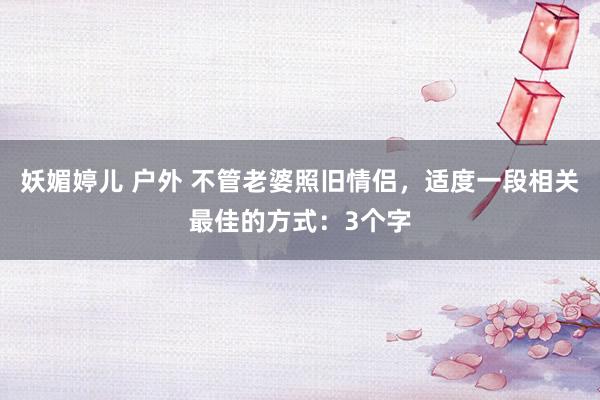 妖媚婷儿 户外 不管老婆照旧情侣，适度一段相关最佳的方式：3个字