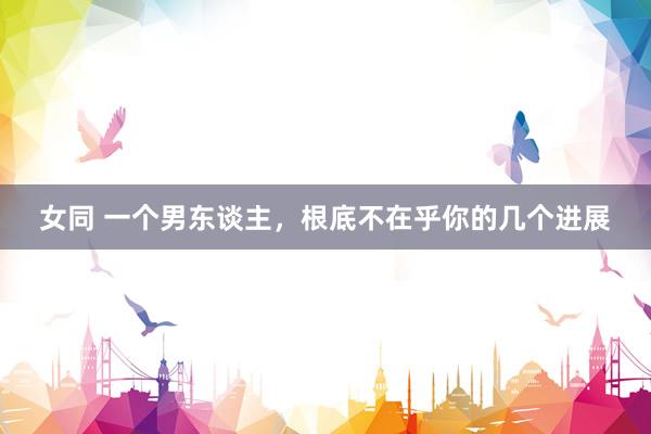 女同 一个男东谈主，根底不在乎你的几个进展