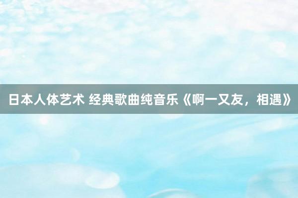 日本人体艺术 经典歌曲纯音乐《啊一又友，相遇》