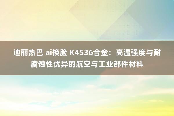 迪丽热巴 ai换脸 K4536合金：高温强度与耐腐蚀性优异的航空与工业部件材料